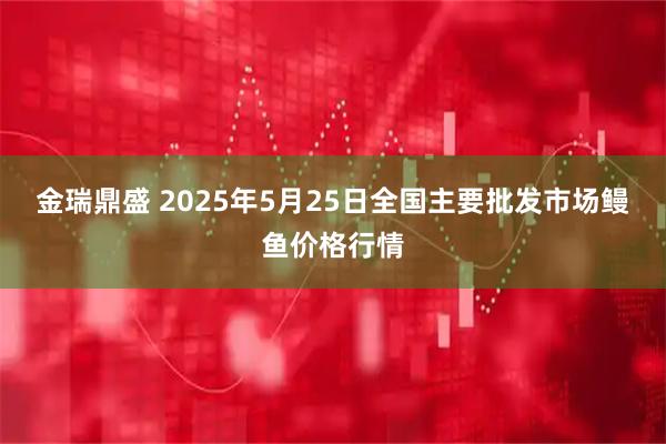 金瑞鼎盛 2025年5月25日全国主要批发市场鳗鱼价格行情