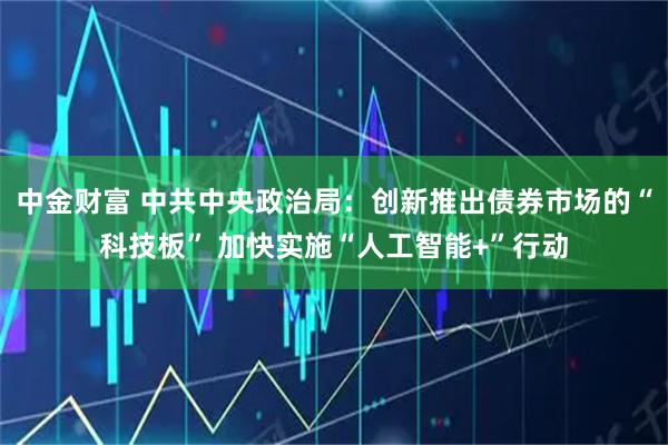 中金财富 中共中央政治局：创新推出债券市场的“科技板” 加快实施“人工智能+”行动