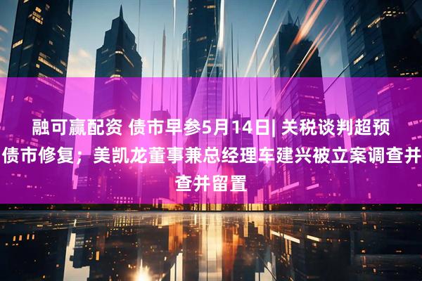 融可赢配资 债市早参5月14日| 关税谈判超预期，债市修复；美凯龙董事兼总经理车建兴被立案调查并留置