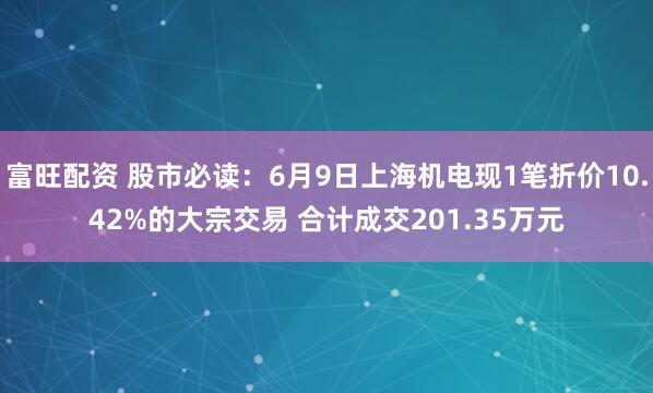 富旺配资 股市必读：6月9日上海机电现1笔折价10.42%的大宗交易 合计成交201.35万元