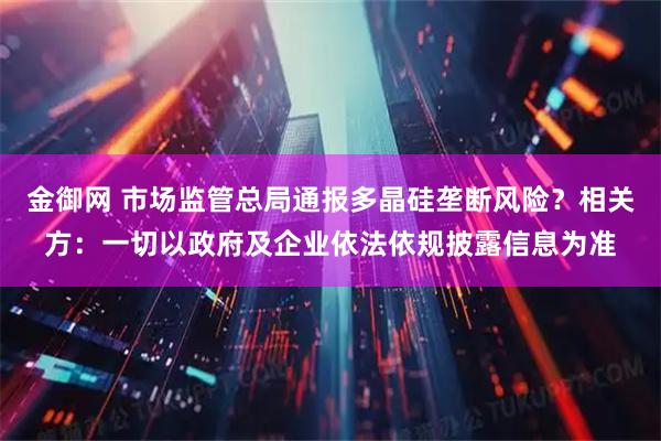 金御网 市场监管总局通报多晶硅垄断风险?相关方:一切以政府及企业依法依规披露信息为准