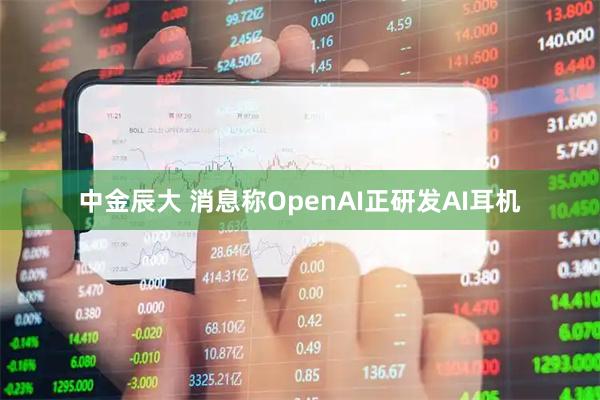 中金辰大 消息称OpenAI正研发AI耳机