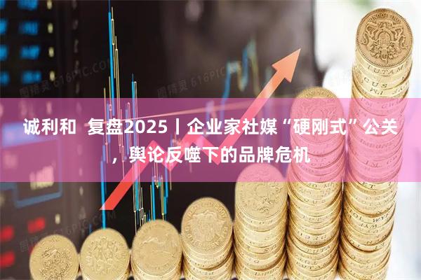 诚利和  复盘2025丨企业家社媒“硬刚式”公关，舆论反噬下的品牌危机
