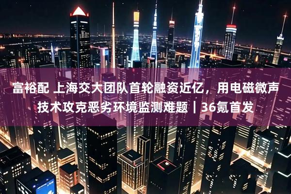 富裕配 上海交大团队首轮融资近亿，用电磁微声技术攻克恶劣环境监测难题｜36氪首发