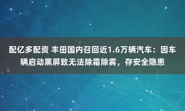 配亿多配资 丰田国内召回近1.6万辆汽车：因车辆启动黑屏致无法除霜除雾，存安全隐患