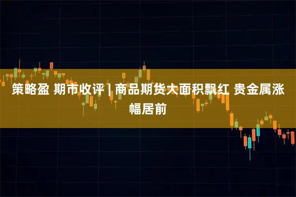 策略盈 期市收评 | 商品期货大面积飘红 贵金属涨幅居前