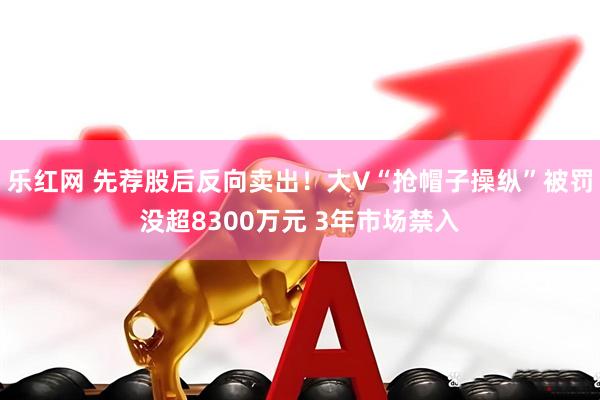 乐红网 先荐股后反向卖出！大V“抢帽子操纵”被罚没超8300万元 3年市场禁入