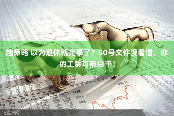 趣策略 以为退休就完事了？60号文件没看懂，你的工龄可能白干！