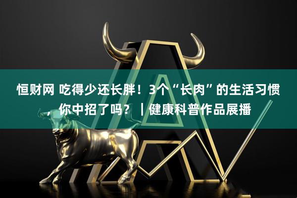 恒财网 吃得少还长胖！3个“长肉”的生活习惯，你中招了吗？｜健康科普作品展播