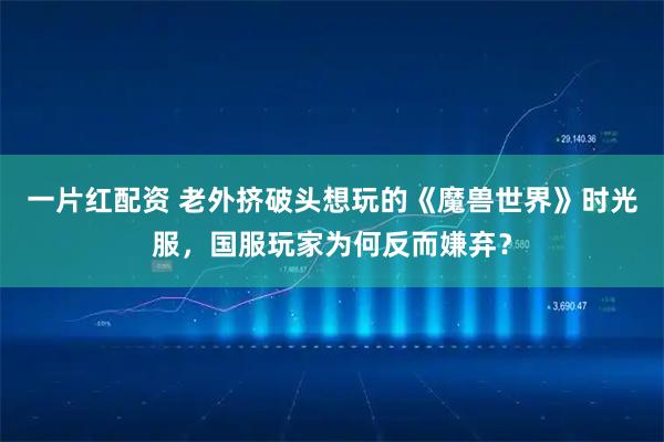 一片红配资 老外挤破头想玩的《魔兽世界》时光服，国服玩家为何反而嫌弃？