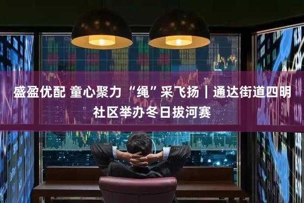 盛盈优配 童心聚力 “绳”采飞扬｜通达街道四明社区举办冬日拔河赛