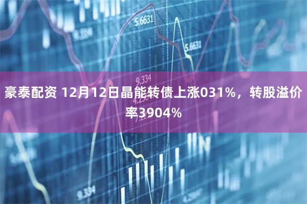 豪泰配资 12月12日晶能转债上涨031%，转股溢价率3904%