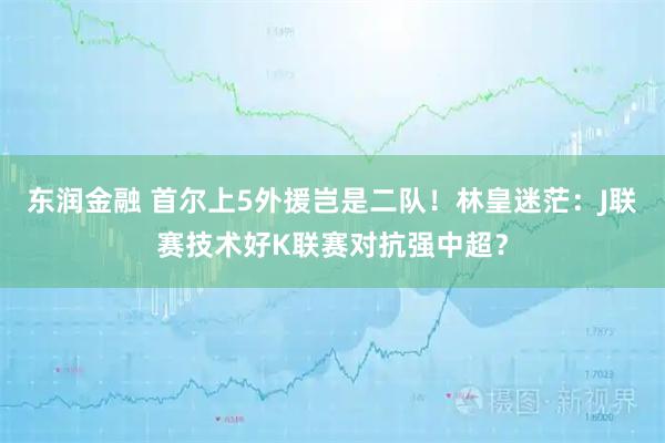 东润金融 首尔上5外援岂是二队！林皇迷茫：J联赛技术好K联赛对抗强中超？