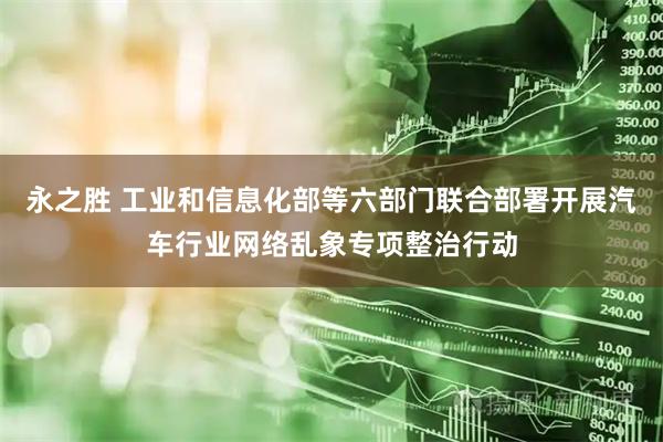 永之胜 工业和信息化部等六部门联合部署开展汽车行业网络乱象专项整治行动