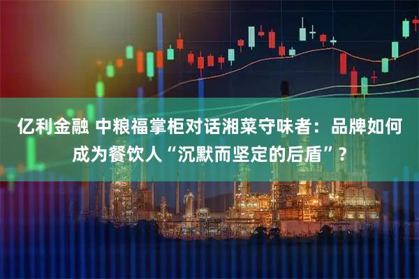 亿利金融 中粮福掌柜对话湘菜守味者：品牌如何成为餐饮人“沉默而坚定的后盾”？