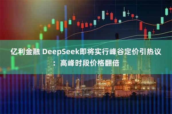 亿利金融 DeepSeek即将实行峰谷定价引热议：高峰时段价格翻倍