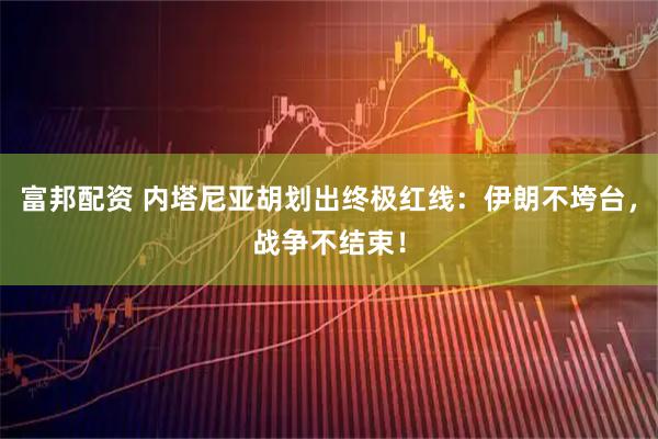 富邦配资 内塔尼亚胡划出终极红线：伊朗不垮台，战争不结束！