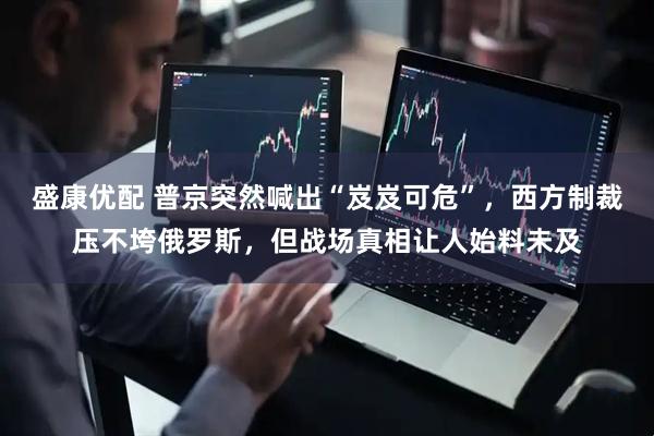 盛康优配 普京突然喊出“岌岌可危”，西方制裁压不垮俄罗斯，但战场真相让人始料未及