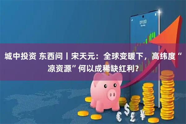 城中投资 东西问丨宋天元：全球变暖下，高纬度“凉资源”何以成稀缺红利？